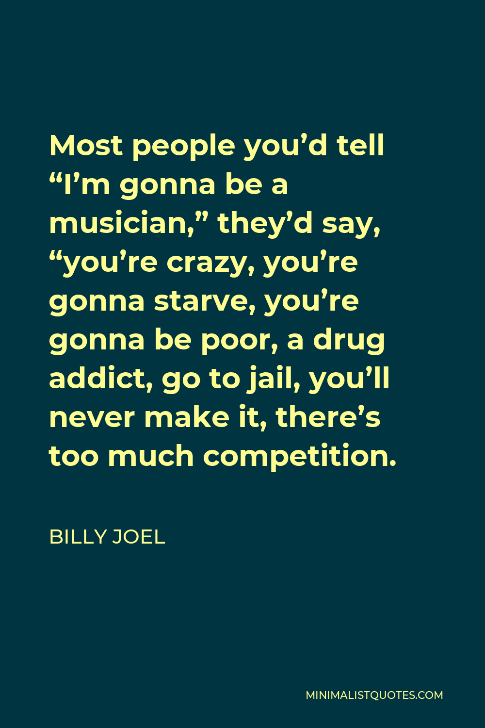 Billy Joel Quote - Most people you’d tell “I’m gonna be a musician,” they’d say, “you’re crazy, you’re gonna starve, you’re gonna be poor, a drug addict, go to jail, you’ll never make it, there’s too much competition.