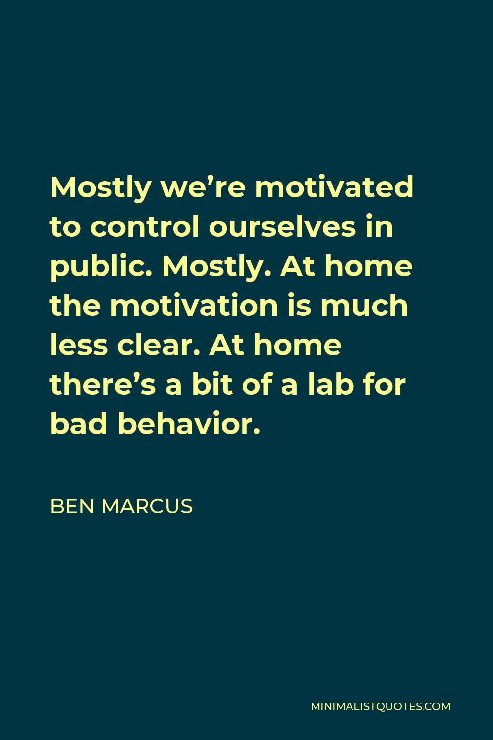 Ben Marcus Quote - Mostly we’re motivated to control ourselves in public. Mostly. At home the motivation is much less clear. At home there’s a bit of a lab for bad behavior.