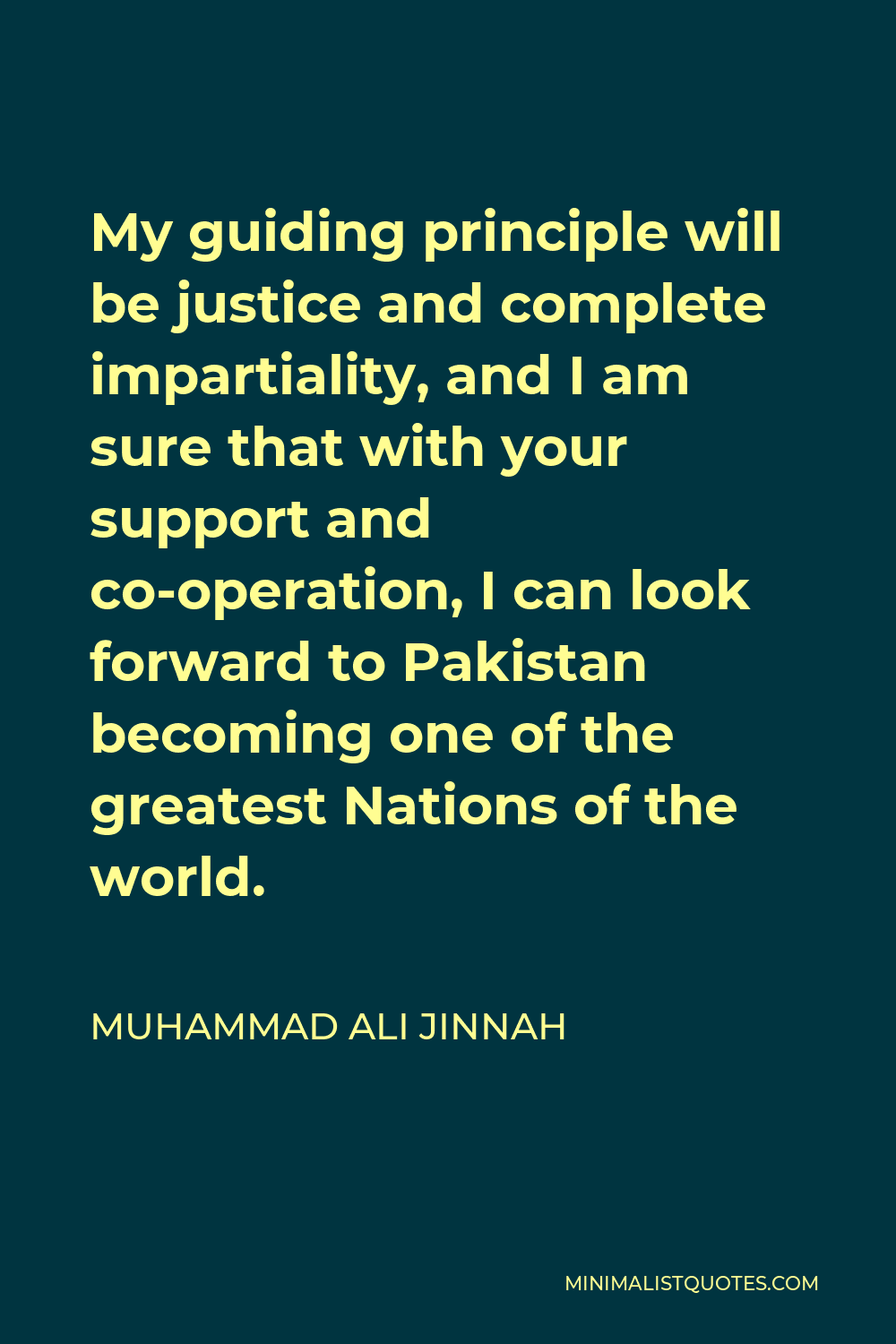 Muhammad Ali Jinnah Quote - My guiding principle will be justice and complete impartiality, and I am sure that with your support and co-operation, I can look forward to Pakistan becoming one of the greatest Nations of the world.