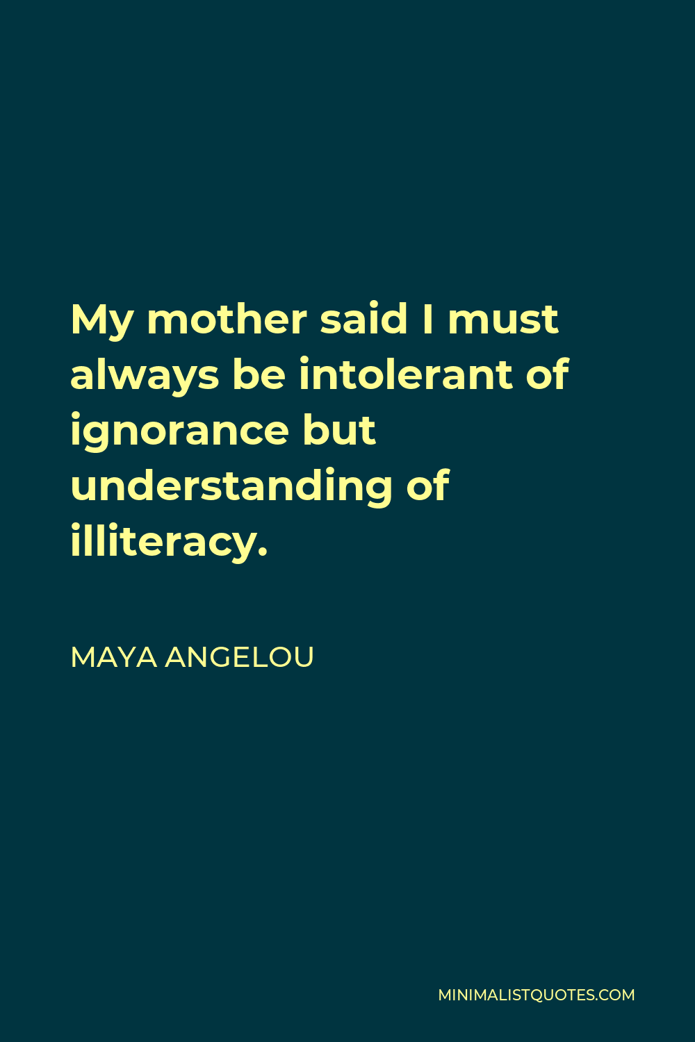 Maya Angelou Quote - My mother said I must always be intolerant of ignorance but understanding of illiteracy.