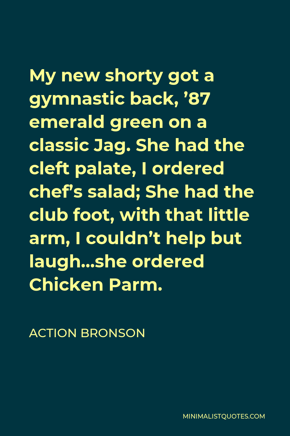 Action Bronson Quote - My new shorty got a gymnastic back, ’87 emerald green on a classic Jag. She had the cleft palate, I ordered chef’s salad; She had the club foot, with that little arm, I couldn’t help but laugh…she ordered Chicken Parm.