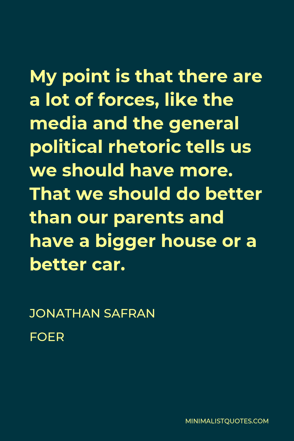 Jonathan Safran Foer Quote - My point is that there are a lot of forces, like the media and the general political rhetoric tells us we should have more. That we should do better than our parents and have a bigger house or a better car.
