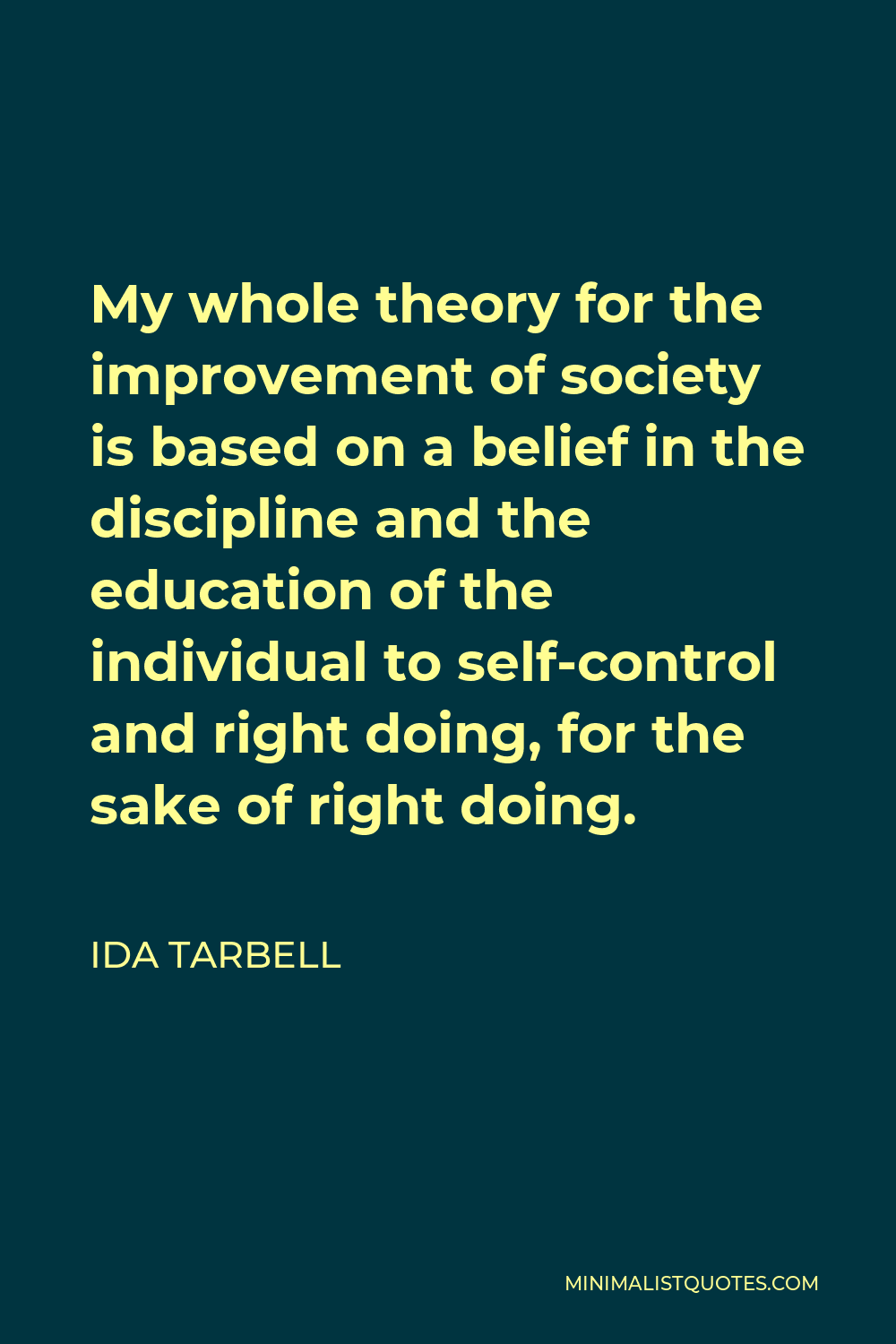 Ida Tarbell Quote - My whole theory for the improvement of society is based on a belief in the discipline and the education of the individual to self-control and right doing, for the sake of right doing.