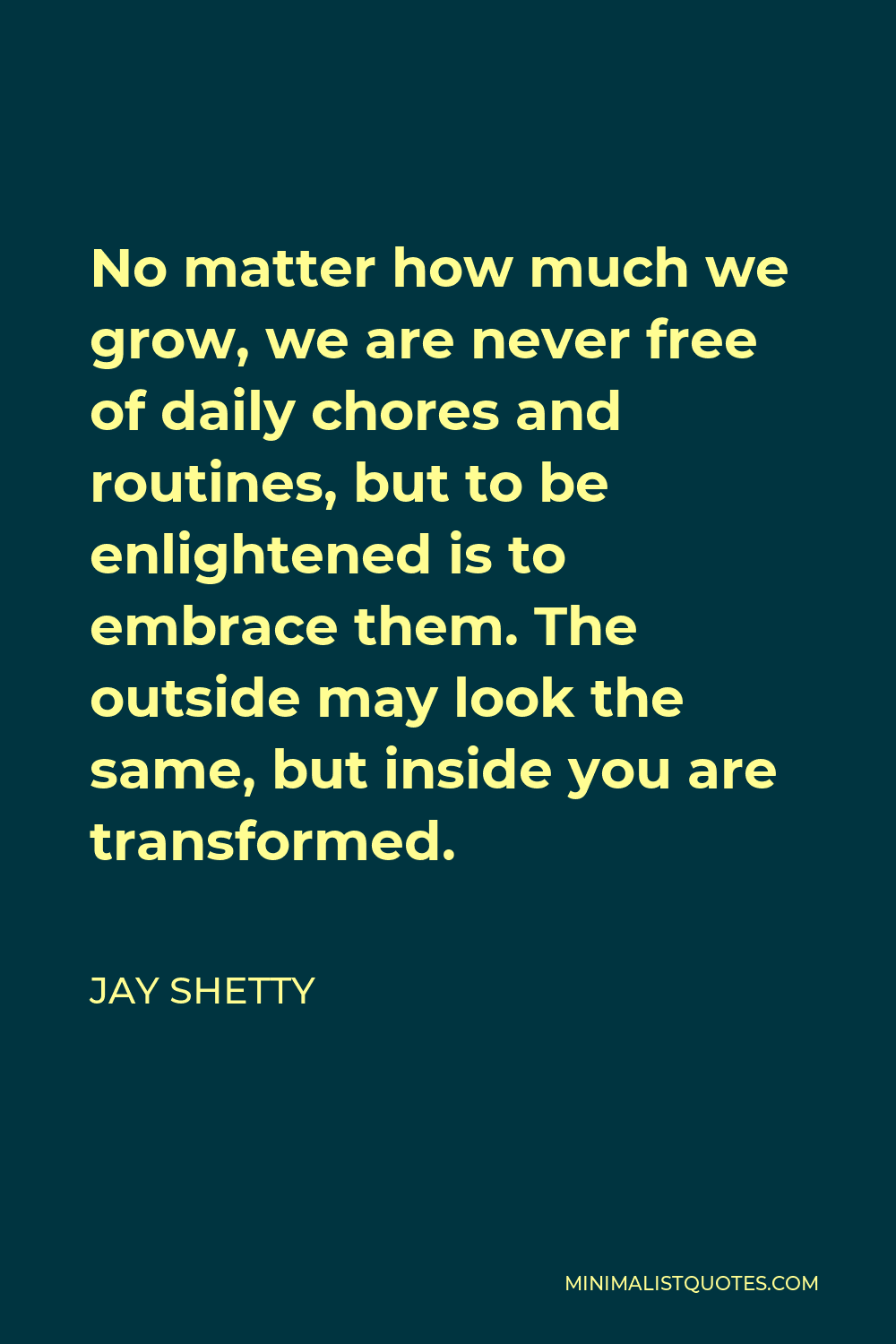 Jay Shetty Quote - No matter how much we grow, we are never free of daily chores and routines, but to be enlightened is to embrace them. The outside may look the same, but inside you are transformed.