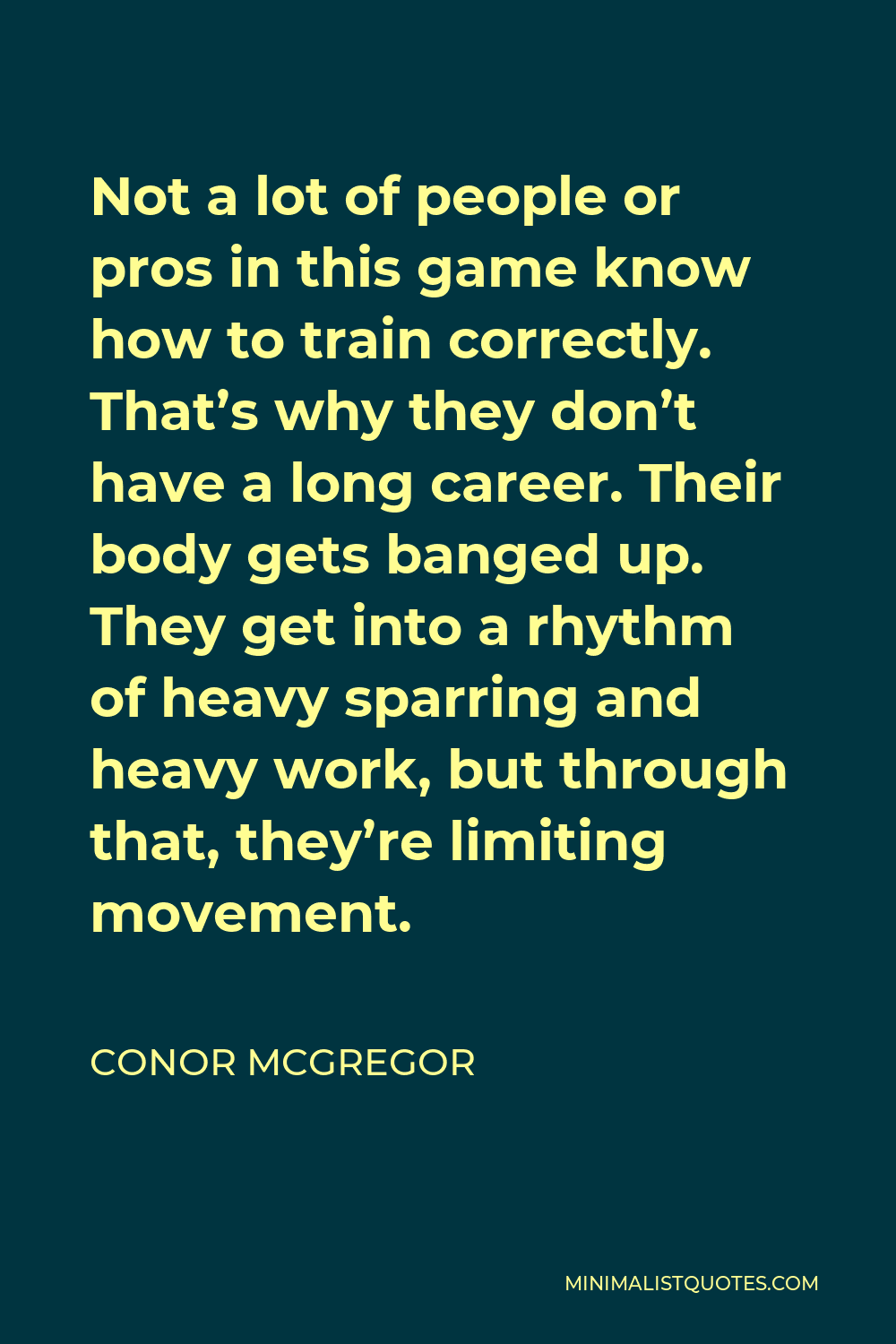 Conor McGregor Quote - Not a lot of people or pros in this game know how to train correctly. That’s why they don’t have a long career. Their body gets banged up. They get into a rhythm of heavy sparring and heavy work, but through that, they’re limiting movement.