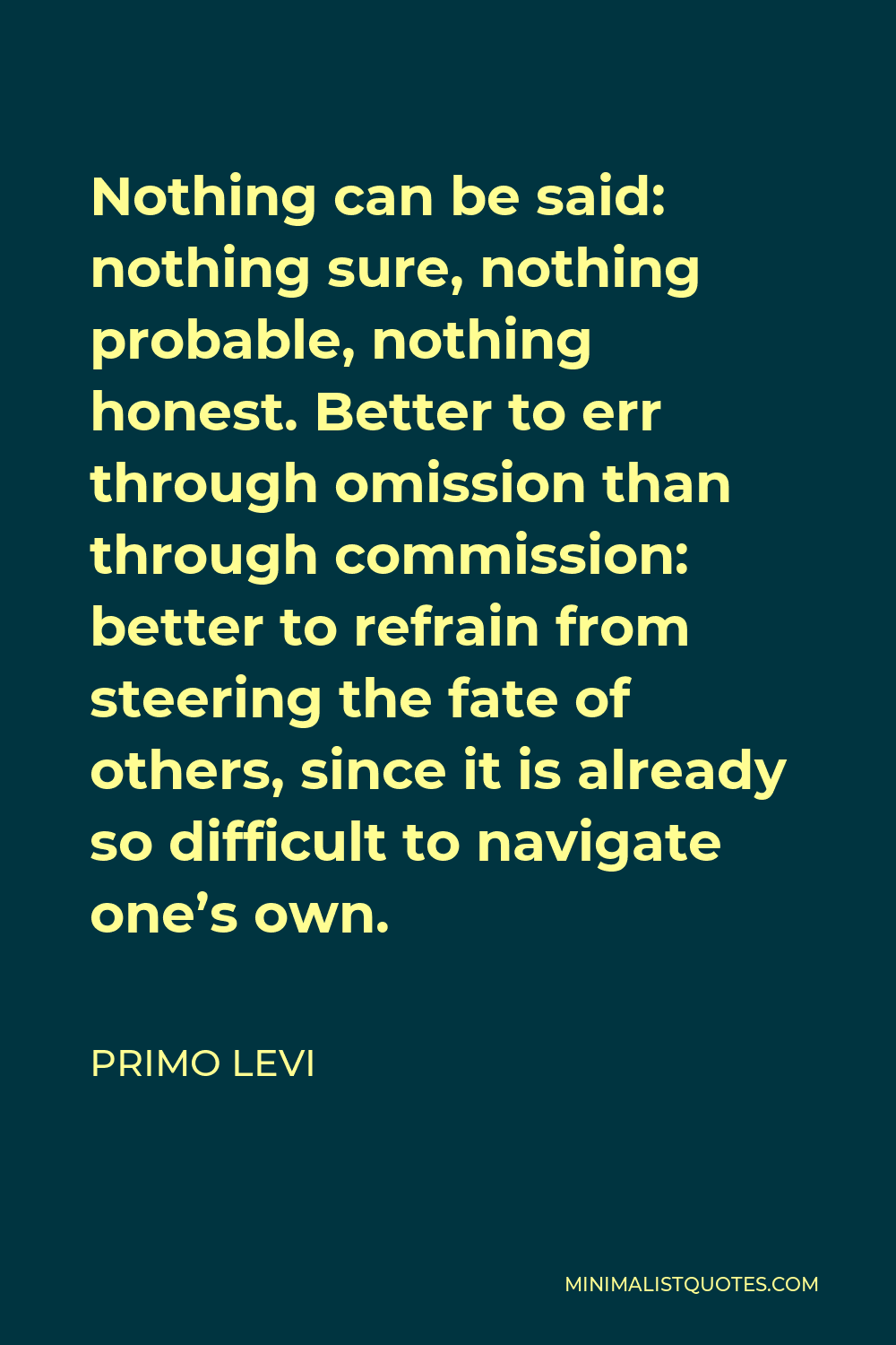 Primo Levi Quote - Nothing can be said: nothing sure, nothing probable, nothing honest. Better to err through omission than through commission: better to refrain from steering the fate of others, since it is already so difficult to navigate one’s own.