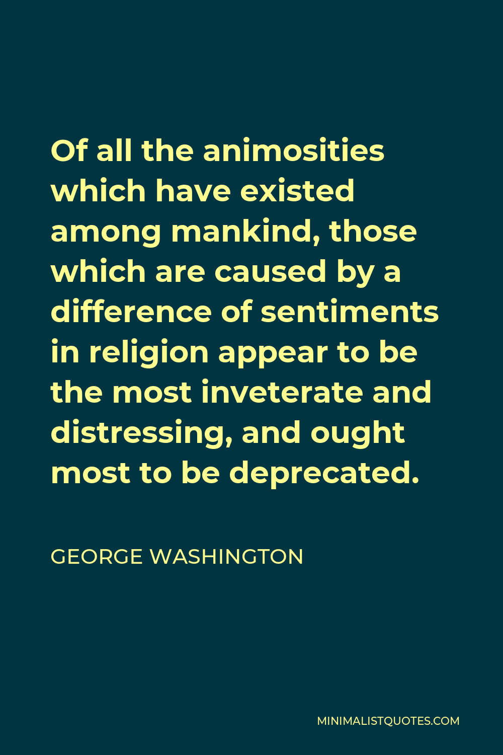 George Washington Quote - Of all the animosities which have existed among mankind, those which are caused by a difference of sentiments in religion appear to be the most inveterate and distressing, and ought most to be deprecated.