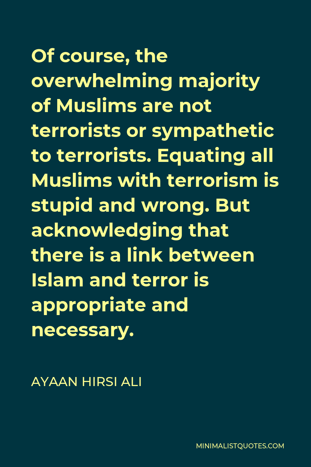 Ayaan Hirsi Ali Quote - Of course, the overwhelming majority of Muslims are not terrorists or sympathetic to terrorists. Equating all Muslims with terrorism is stupid and wrong. But acknowledging that there is a link between Islam and terror is appropriate and necessary.