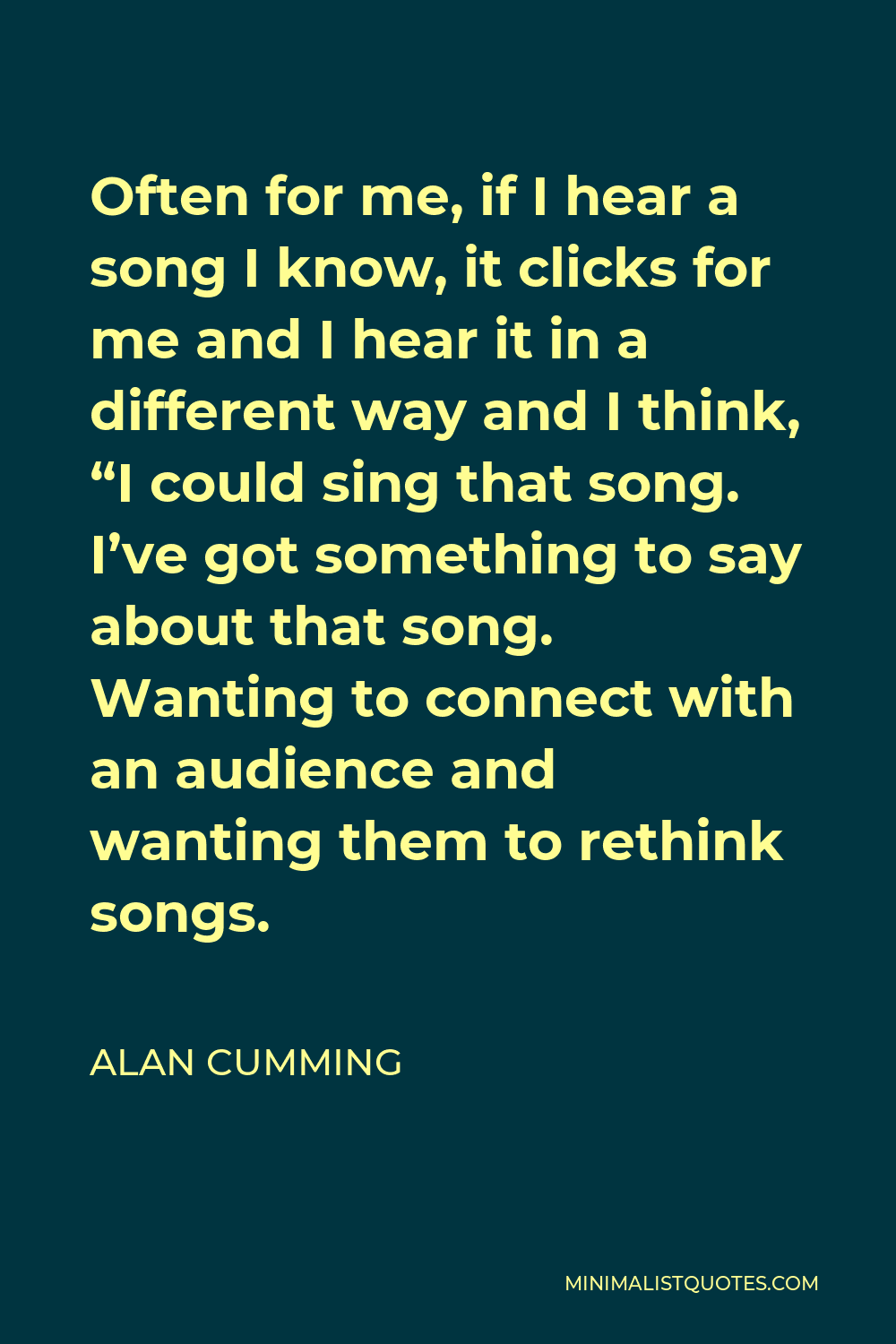 Alan Cumming Quote - Often for me, if I hear a song I know, it clicks for me and I hear it in a different way and I think, “I could sing that song. I’ve got something to say about that song. Wanting to connect with an audience and wanting them to rethink songs.