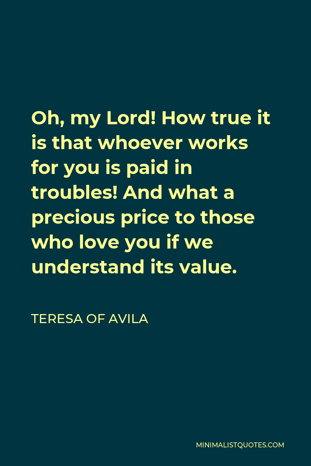 Teresa of Ávila Quote: “Oh, my Lord! How true it is that whoever works for  you is paid in troubles! And what a precious price to those who love ”