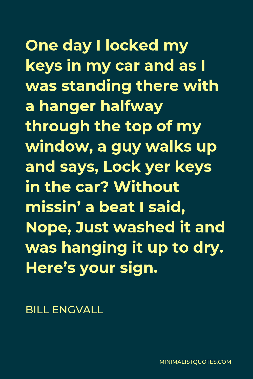 Bill Engvall Quote - One day I locked my keys in my car and as I was standing there with a hanger halfway through the top of my window, a guy walks up and says, Lock yer keys in the car? Without missin’ a beat I said, Nope, Just washed it and was hanging it up to dry. Here’s your sign.