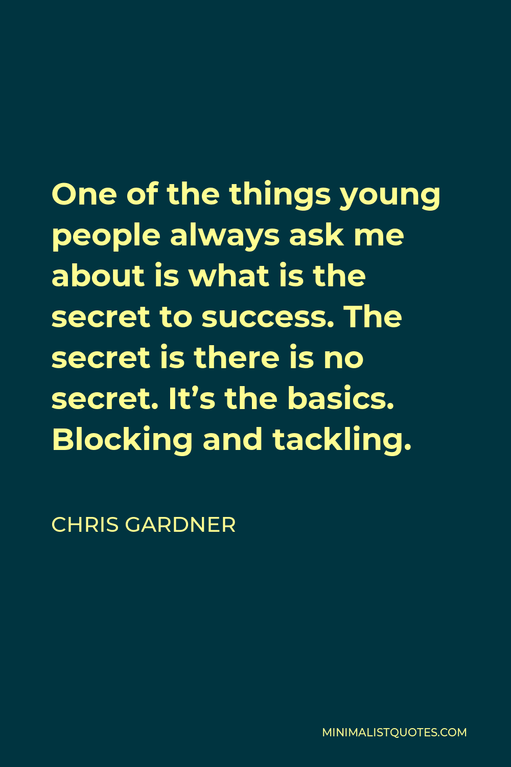 Chris Gardner Quote - One of the things young people always ask me about is what is the secret to success. The secret is there is no secret. It’s the basics. Blocking and tackling.