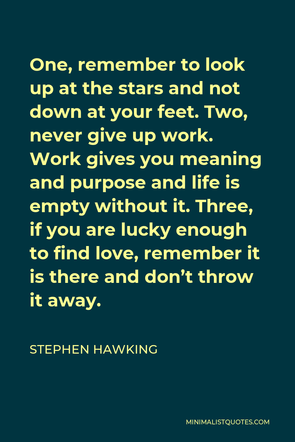 Stephen Hawking Quote - One, remember to look up at the stars and not down at your feet. Two, never give up work. Work gives you meaning and purpose and life is empty without it. Three, if you are lucky enough to find love, remember it is there and don’t throw it away.