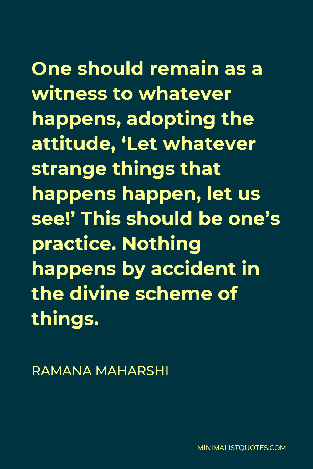 Ramana Maharshi Quote - One should remain as a witness to whatever happens, adopting the attitude, ‘Let whatever strange things that happens happen, let us see!’ This should be one’s practice. Nothing happens by accident in the divine scheme of things.