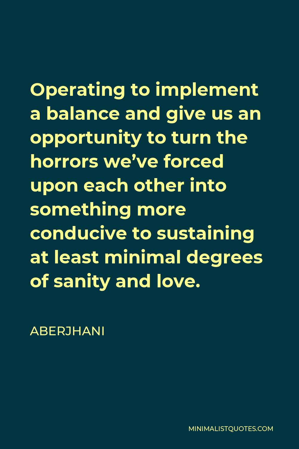 Aberjhani Quote - Operating to implement a balance and give us an opportunity to turn the horrors we’ve forced upon each other into something more conducive to sustaining at least minimal degrees of sanity and love.