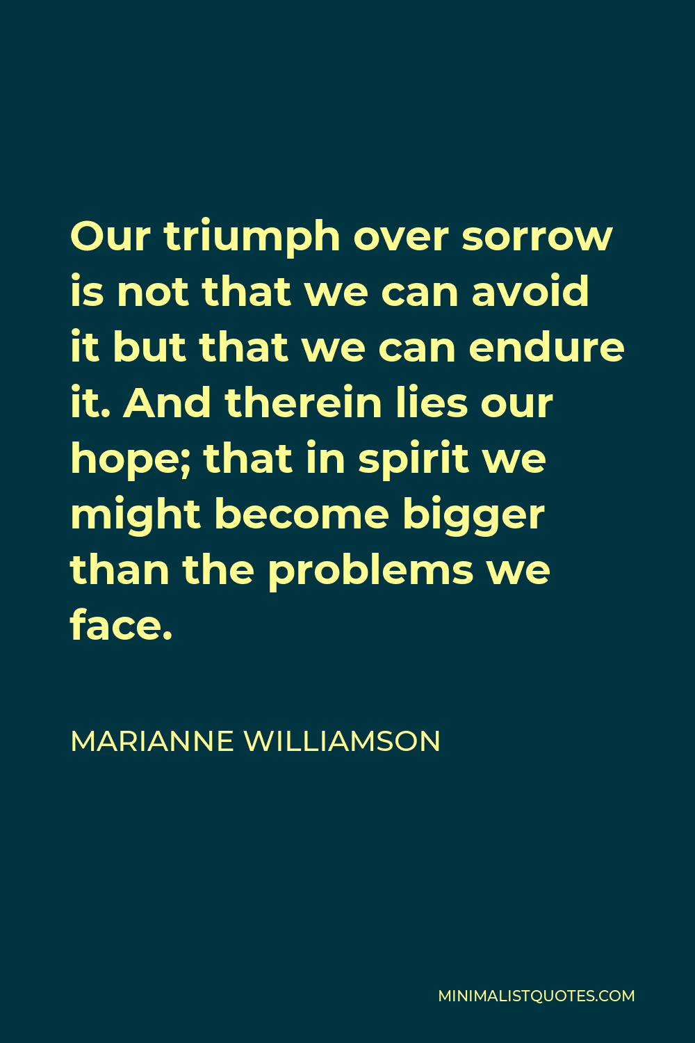 Marianne Williamson Quote - Our triumph over sorrow is not that we can avoid it but that we can endure it. And therein lies our hope; that in spirit we might become bigger than the problems we face.