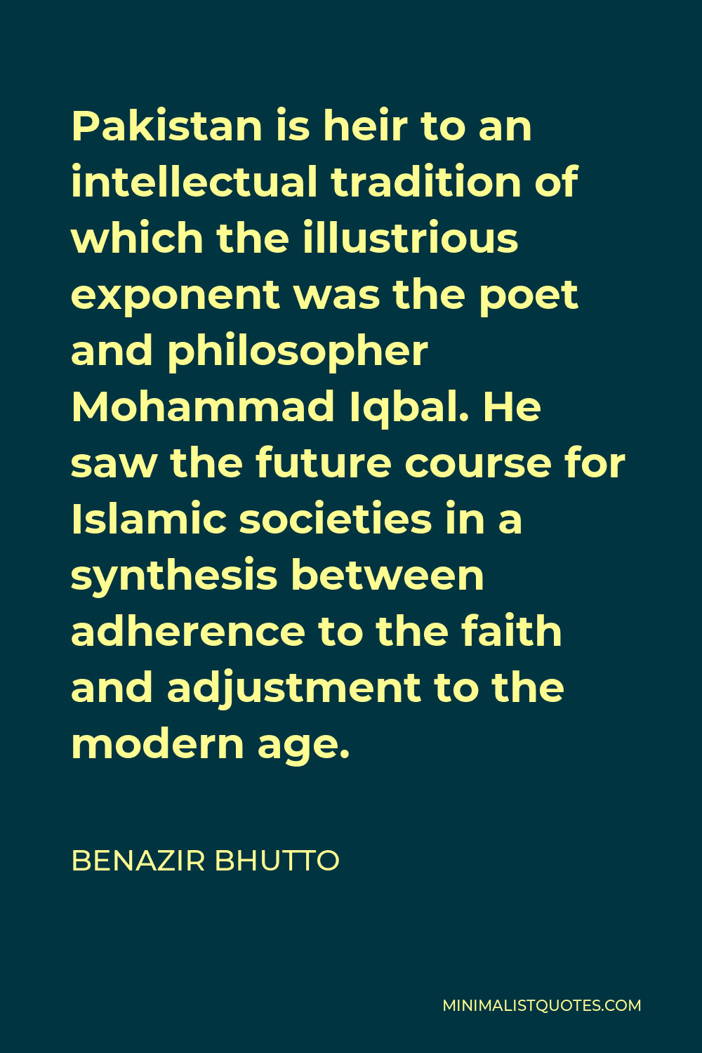 Benazir Bhutto Quote - Pakistan is heir to an intellectual tradition of which the illustrious exponent was the poet and philosopher Mohammad Iqbal. He saw the future course for Islamic societies in a synthesis between adherence to the faith and adjustment to the modern age.