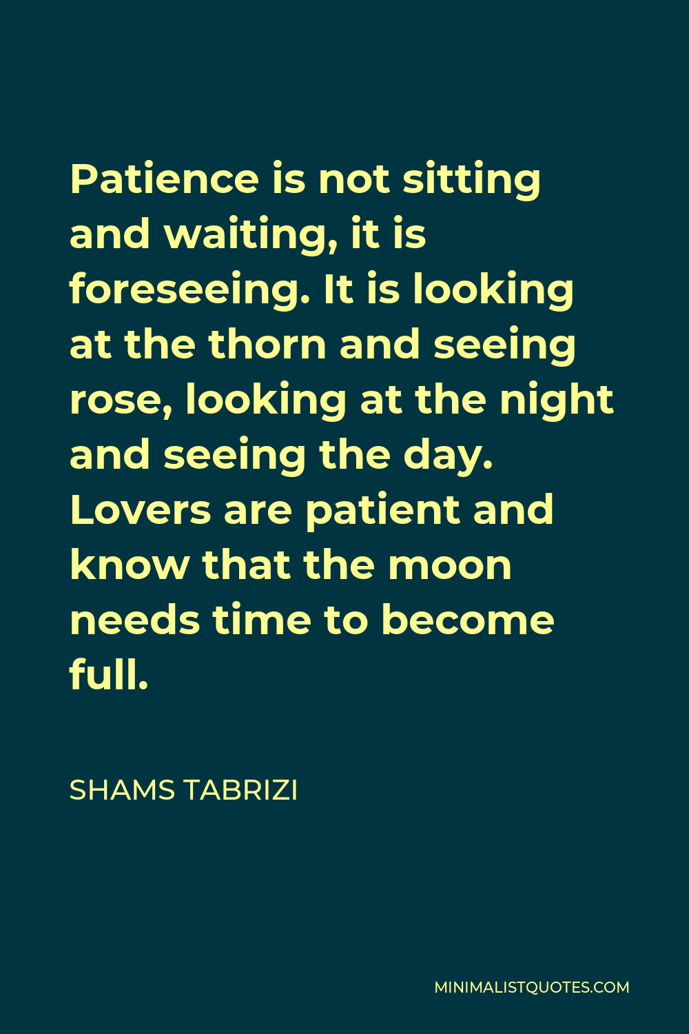 Shams Tabrizi Quote - Patience is not sitting and waiting, it is foreseeing. It is looking at the thorn and seeing rose, looking at the night and seeing the day. Lovers are patient and know that the moon needs time to become full.