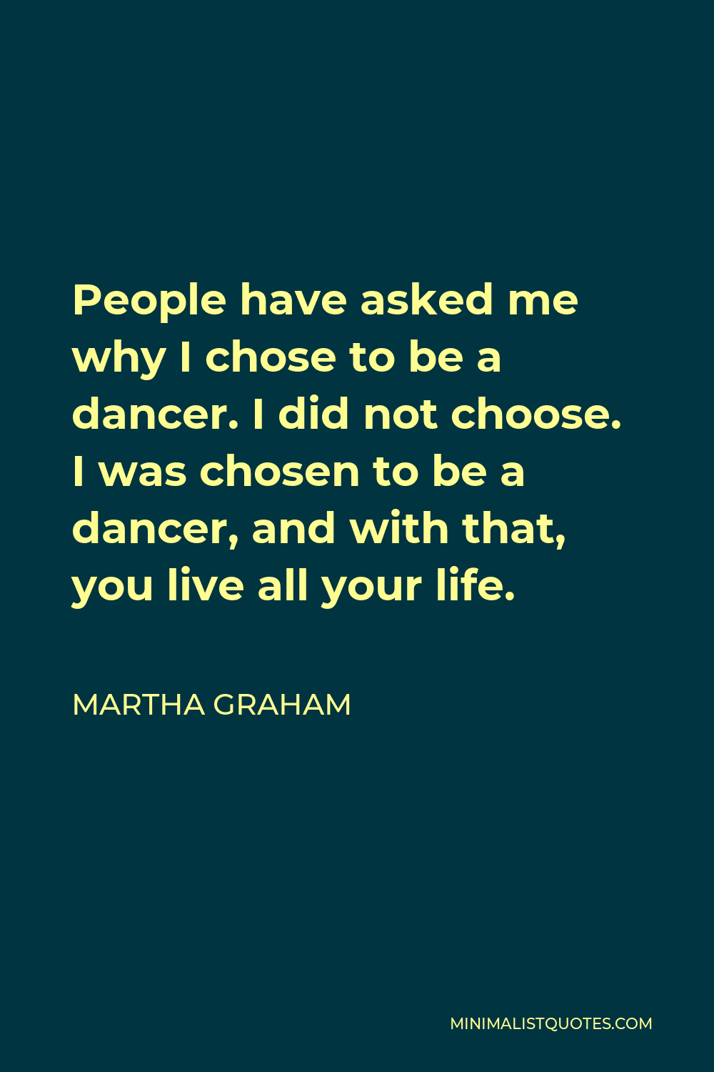 Martha Graham Quote - People have asked me why I chose to be a dancer. I did not choose. I was chosen to be a dancer, and with that, you live all your life.