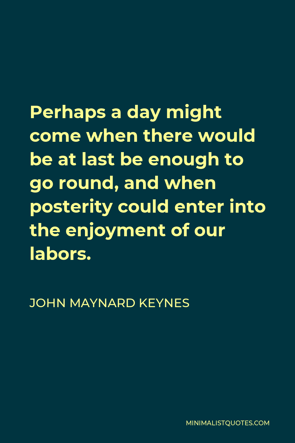 John Maynard Keynes Quote - Perhaps a day might come when there would be at last be enough to go round, and when posterity could enter into the enjoyment of our labors.