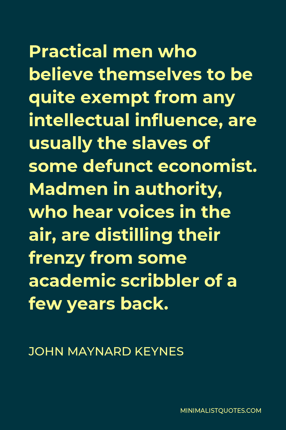 John Maynard Keynes Quote - Practical men who believe themselves to be quite exempt from any intellectual influence, are usually the slaves of some defunct economist. Madmen in authority, who hear voices in the air, are distilling their frenzy from some academic scribbler of a few years back.