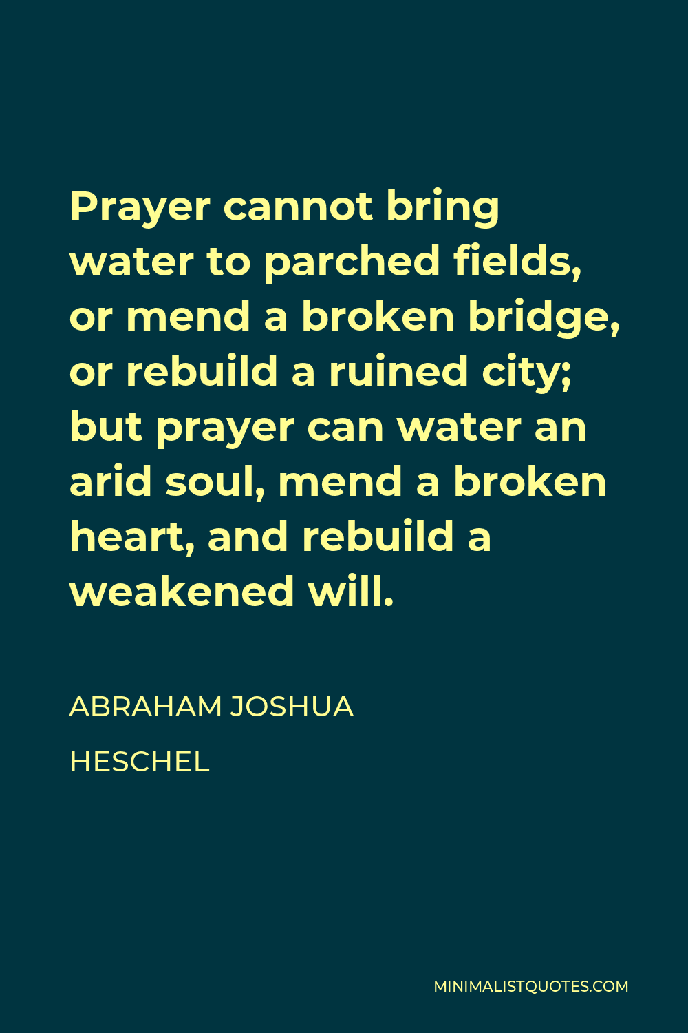 Abraham Joshua Heschel Quote - Prayer cannot bring water to parched fields, or mend a broken bridge, or rebuild a ruined city; but prayer can water an arid soul, mend a broken heart, and rebuild a weakened will.