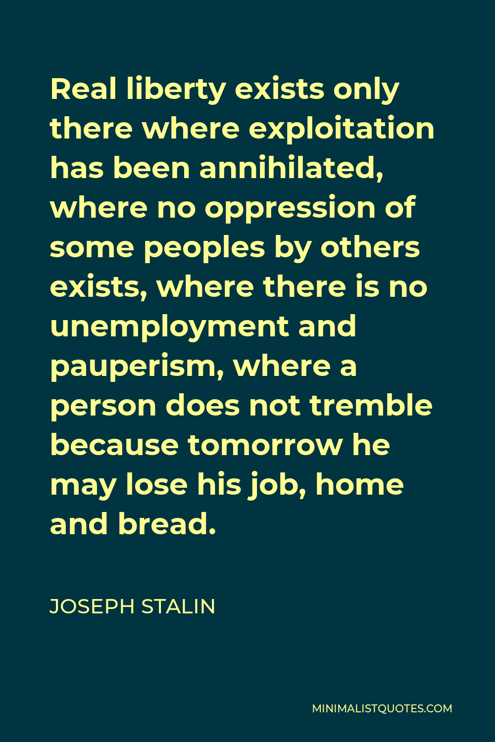 Joseph Stalin Quote - Real liberty exists only there where exploitation has been annihilated, where no oppression of some peoples by others exists, where there is no unemployment and pauperism, where a person does not tremble because tomorrow he may lose his job, home and bread.