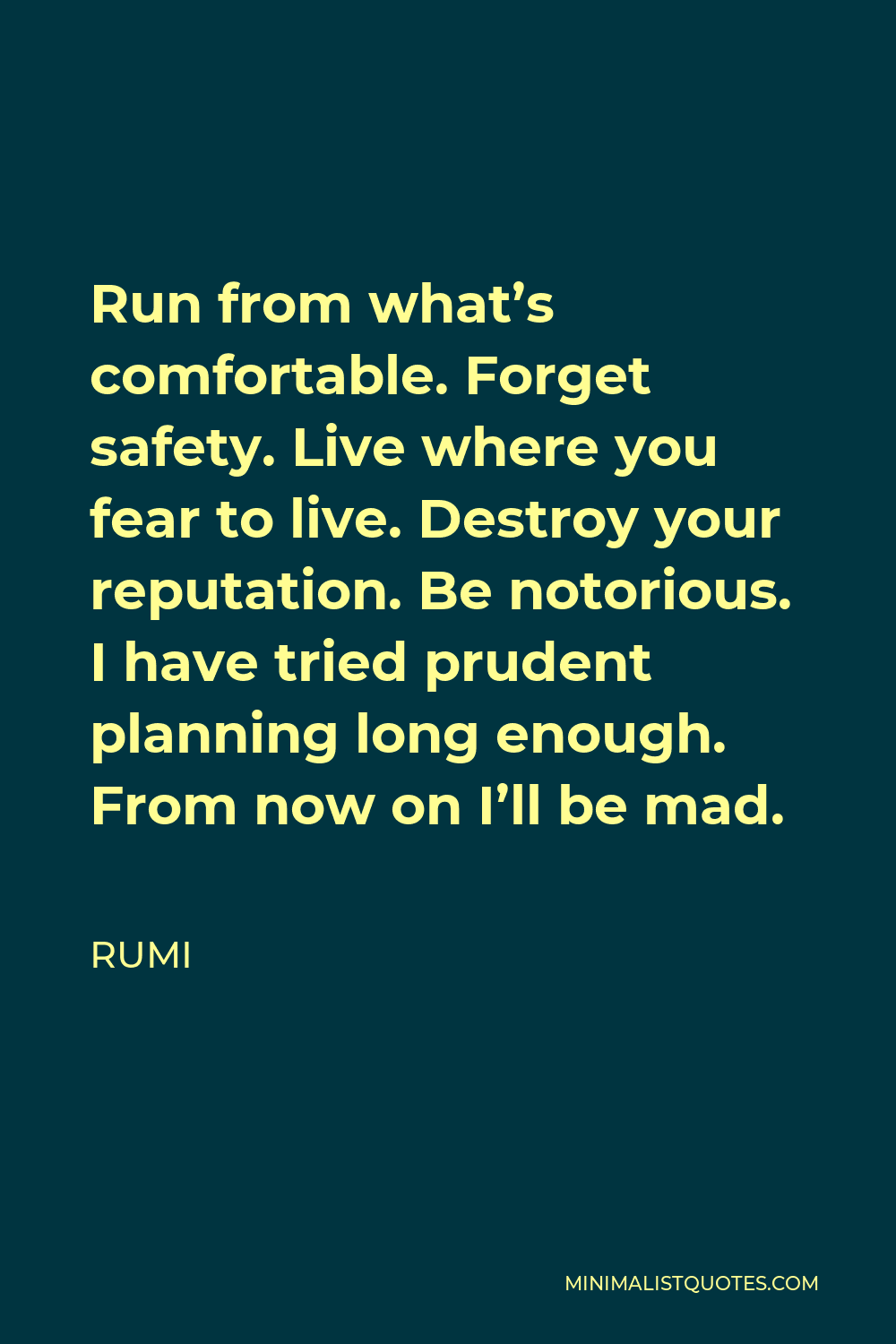 Rumi Quote - Run from what’s comfortable. Forget safety. Live where you fear to live. Destroy your reputation. Be notorious. I have tried prudent planning long enough. From now on I’ll be mad.