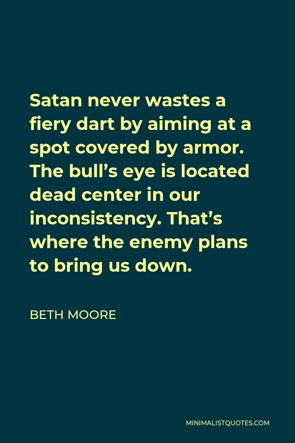 Beth Moore Quote - Satan never wastes a fiery dart by aiming at a spot covered by armor. The bull’s eye is located dead center in our inconsistency. That’s where the enemy plans to bring us down.