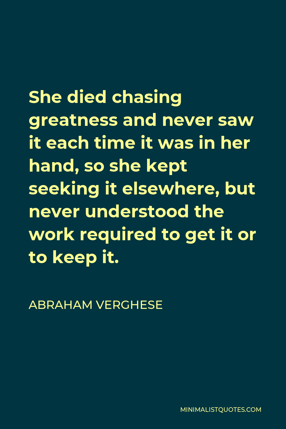 Abraham Verghese Quote - She died chasing greatness and never saw it each time it was in her hand, so she kept seeking it elsewhere, but never understood the work required to get it or to keep it.