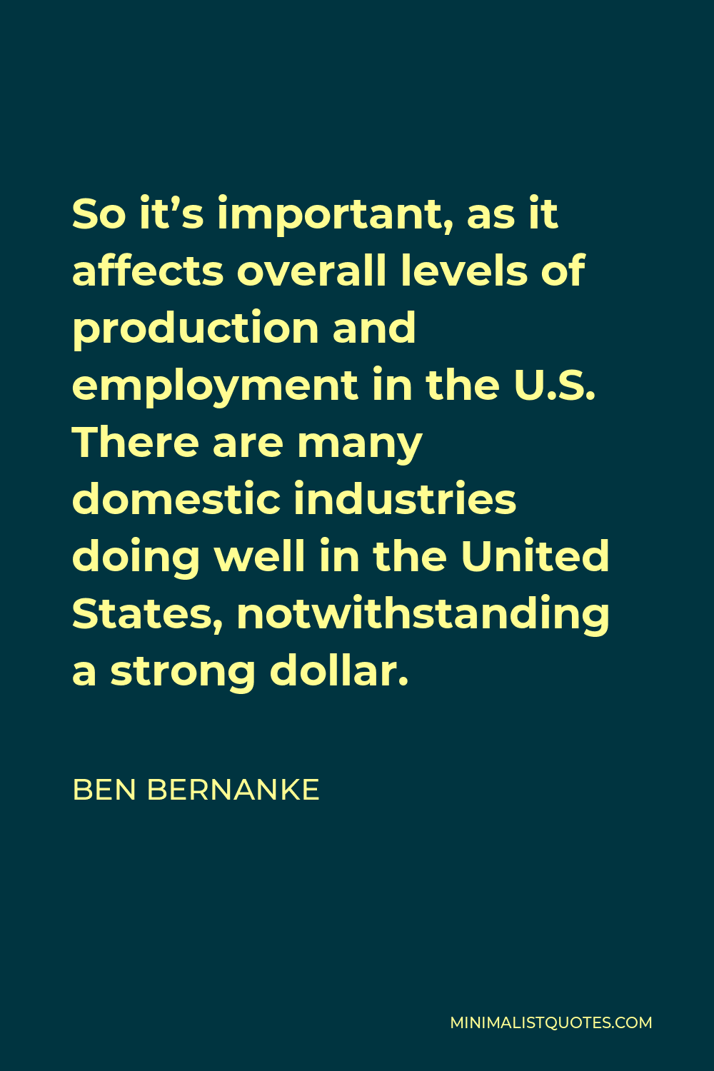 Ben Bernanke Quote - So it’s important, as it affects overall levels of production and employment in the U.S. There are many domestic industries doing well in the United States, notwithstanding a strong dollar.