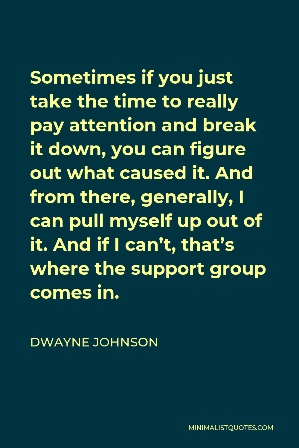 Dwayne Johnson Quote - Sometimes if you just take the time to really pay attention and break it down, you can figure out what caused it. And from there, generally, I can pull myself up out of it. And if I can’t, that’s where the support group comes in.