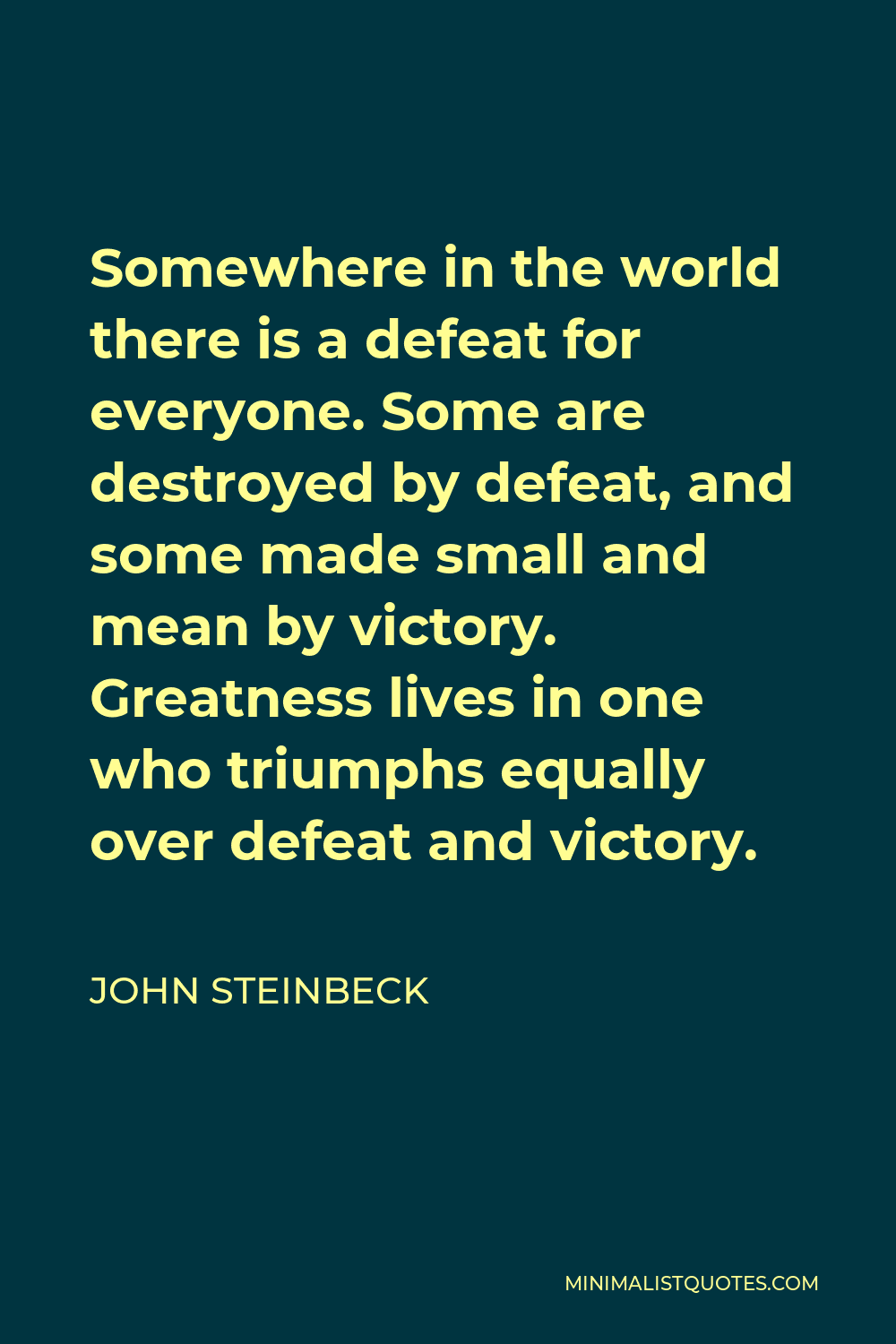 John Steinbeck Quote - Somewhere in the world there is a defeat for everyone. Some are destroyed by defeat, and some made small and mean by victory. Greatness lives in one who triumphs equally over defeat and victory.