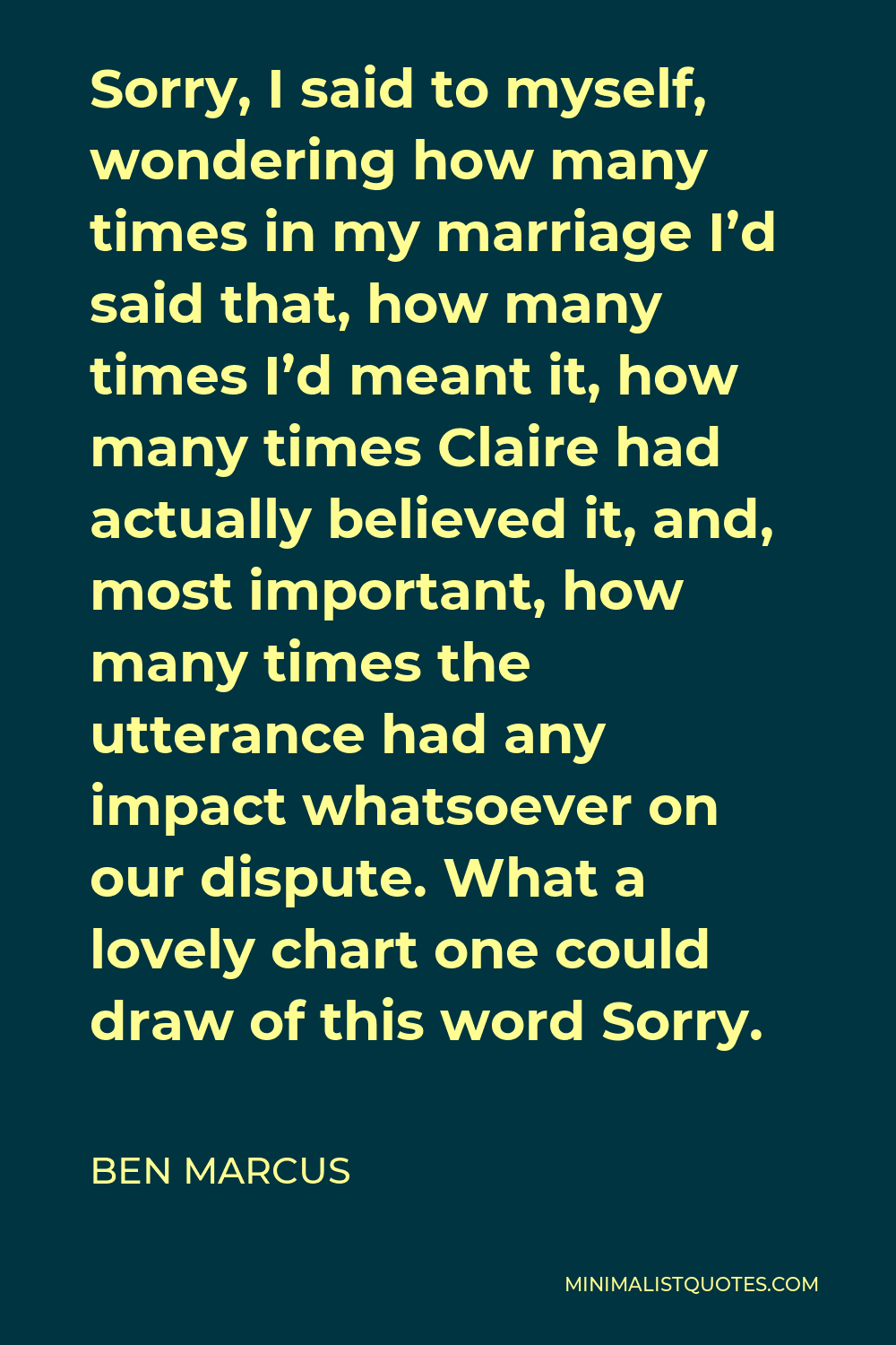 Ben Marcus Quote - Sorry, I said to myself, wondering how many times in my marriage I’d said that, how many times I’d meant it, how many times Claire had actually believed it, and, most important, how many times the utterance had any impact whatsoever on our dispute. What a lovely chart one could draw of this word Sorry.