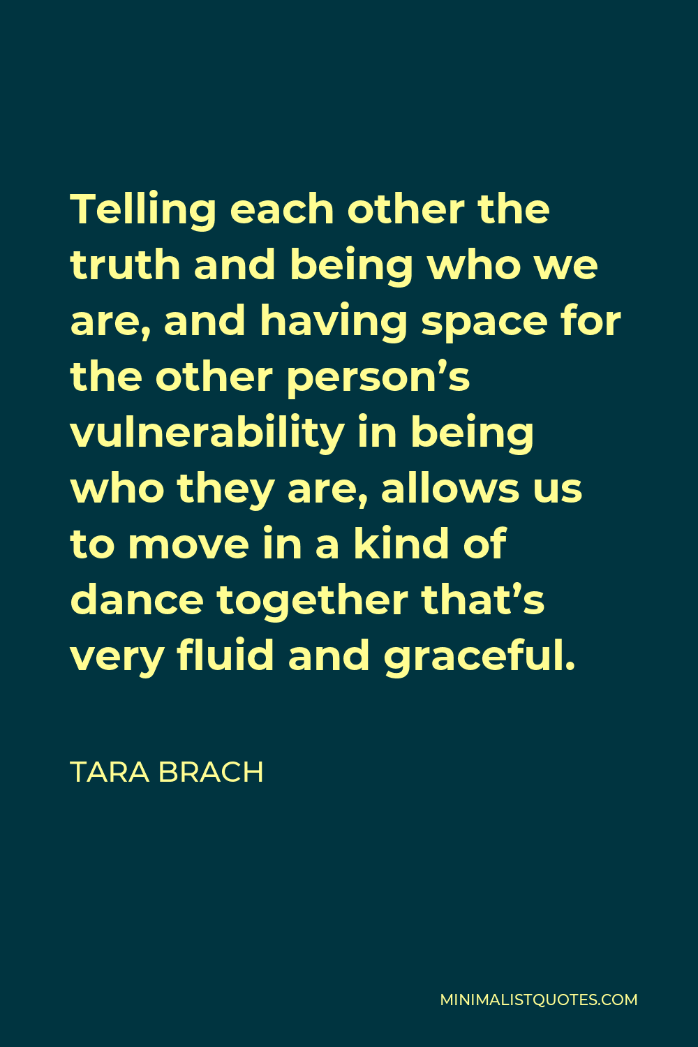 Tara Brach Quote - Telling each other the truth and being who we are, and having space for the other person’s vulnerability in being who they are, allows us to move in a kind of dance together that’s very fluid and graceful.