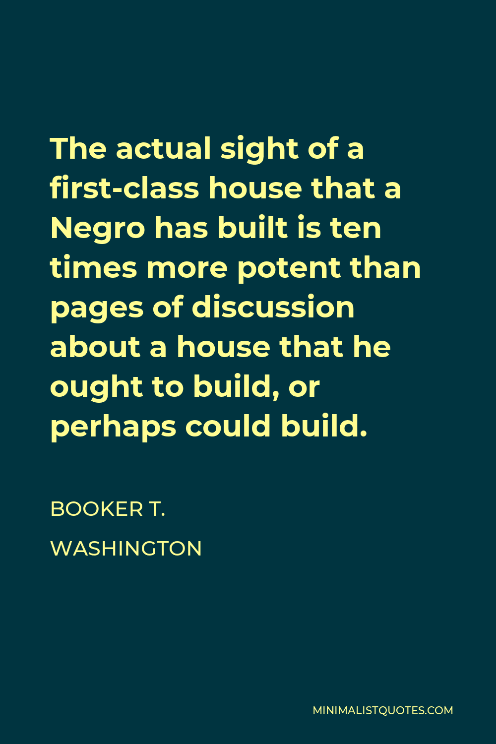 Booker T. Washington Quote - The actual sight of a first-class house that a Negro has built is ten times more potent than pages of discussion about a house that he ought to build, or perhaps could build.
