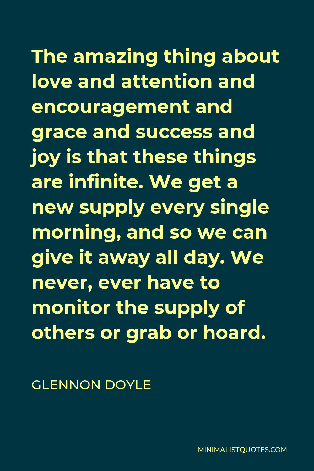 Glennon Doyle Quote - The amazing thing about love and attention and encouragement and grace and success and joy is that these things are infinite. We get a new supply every single morning, and so we can give it away all day. We never, ever have to monitor the supply of others or grab or hoard.