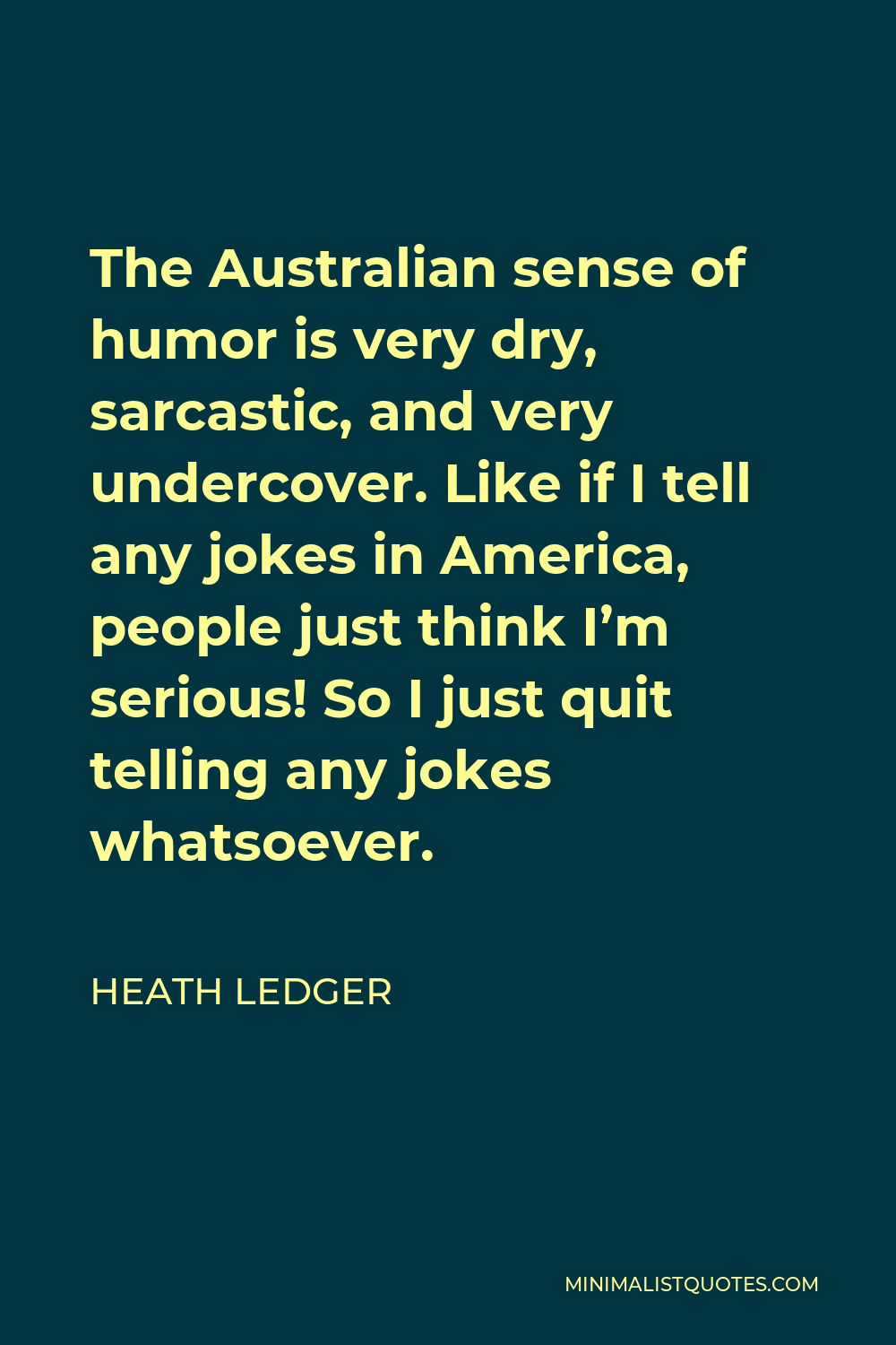 Heath Ledger Quote - The Australian sense of humor is very dry, sarcastic, and very undercover. Like if I tell any jokes in America, people just think I’m serious! So I just quit telling any jokes whatsoever.