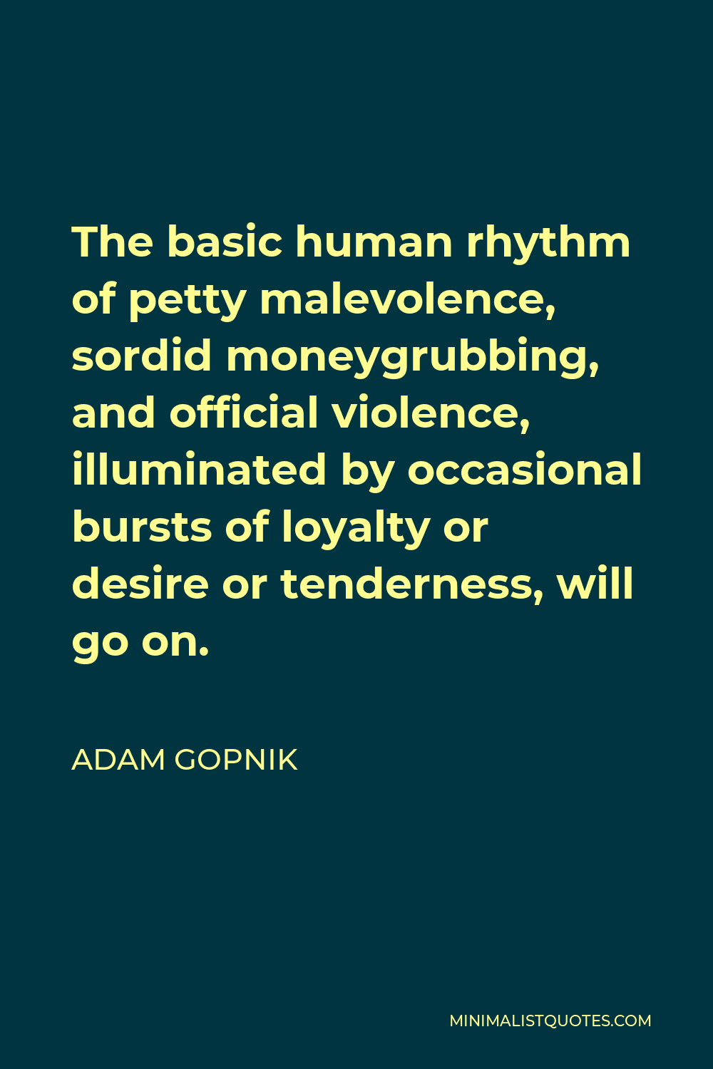 Adam Gopnik Quote - The basic human rhythm of petty malevolence, sordid moneygrubbing, and official violence, illuminated by occasional bursts of loyalty or desire or tenderness, will go on.