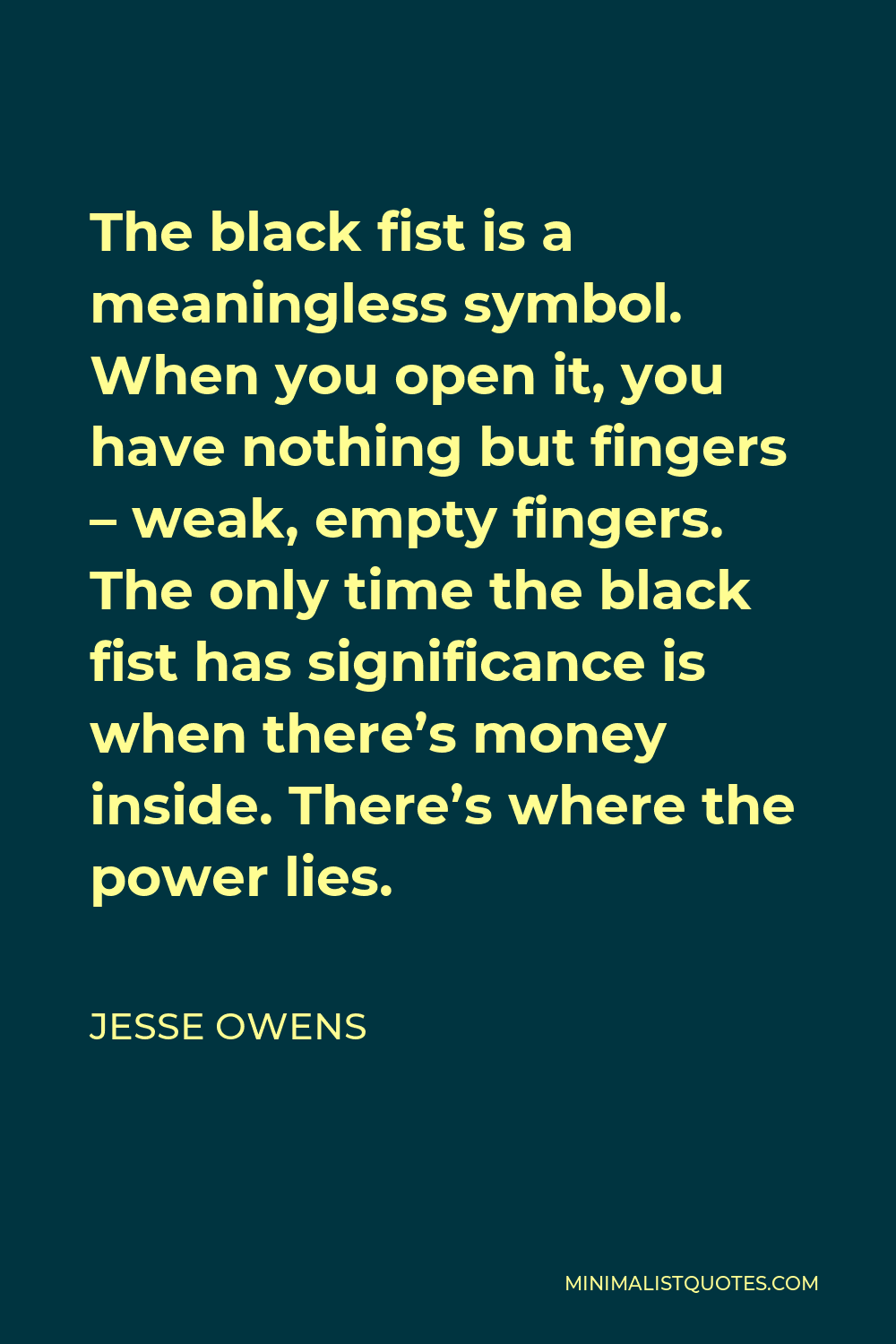 Jesse Owens Quote - The black fist is a meaningless symbol. When you open it, you have nothing but fingers – weak, empty fingers. The only time the black fist has significance is when there’s money inside. There’s where the power lies.