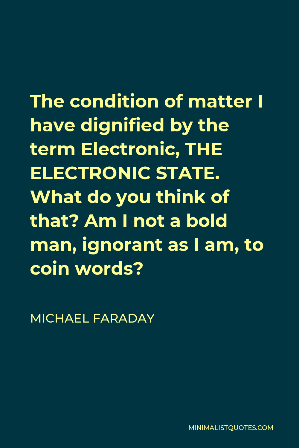 Michael Faraday Quote - The condition of matter I have dignified by the term Electronic, THE ELECTRONIC STATE. What do you think of that? Am I not a bold man, ignorant as I am, to coin words?