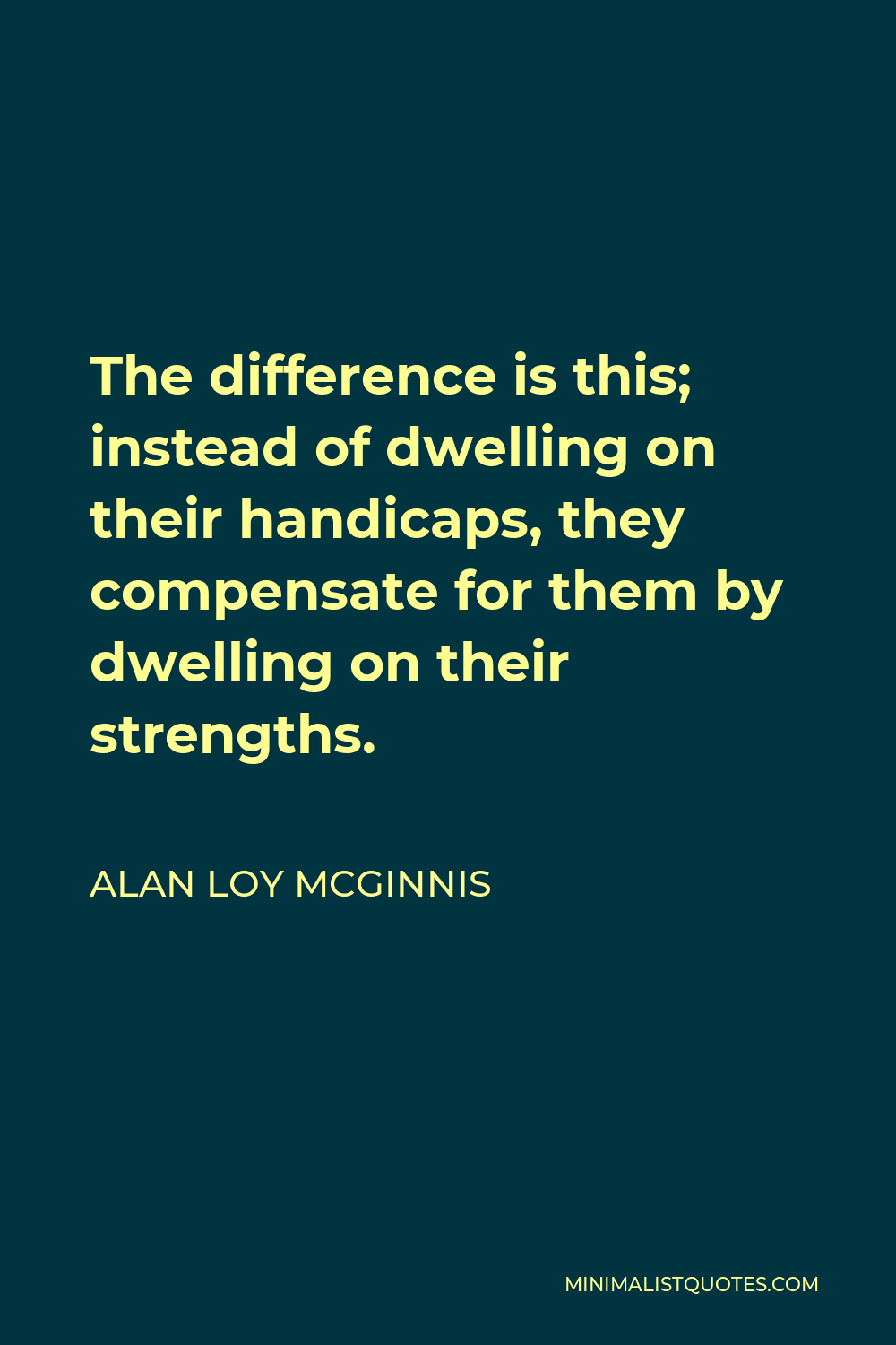 Alan Loy McGinnis Quote - The difference is this; instead of dwelling on their handicaps, they compensate for them by dwelling on their strengths.