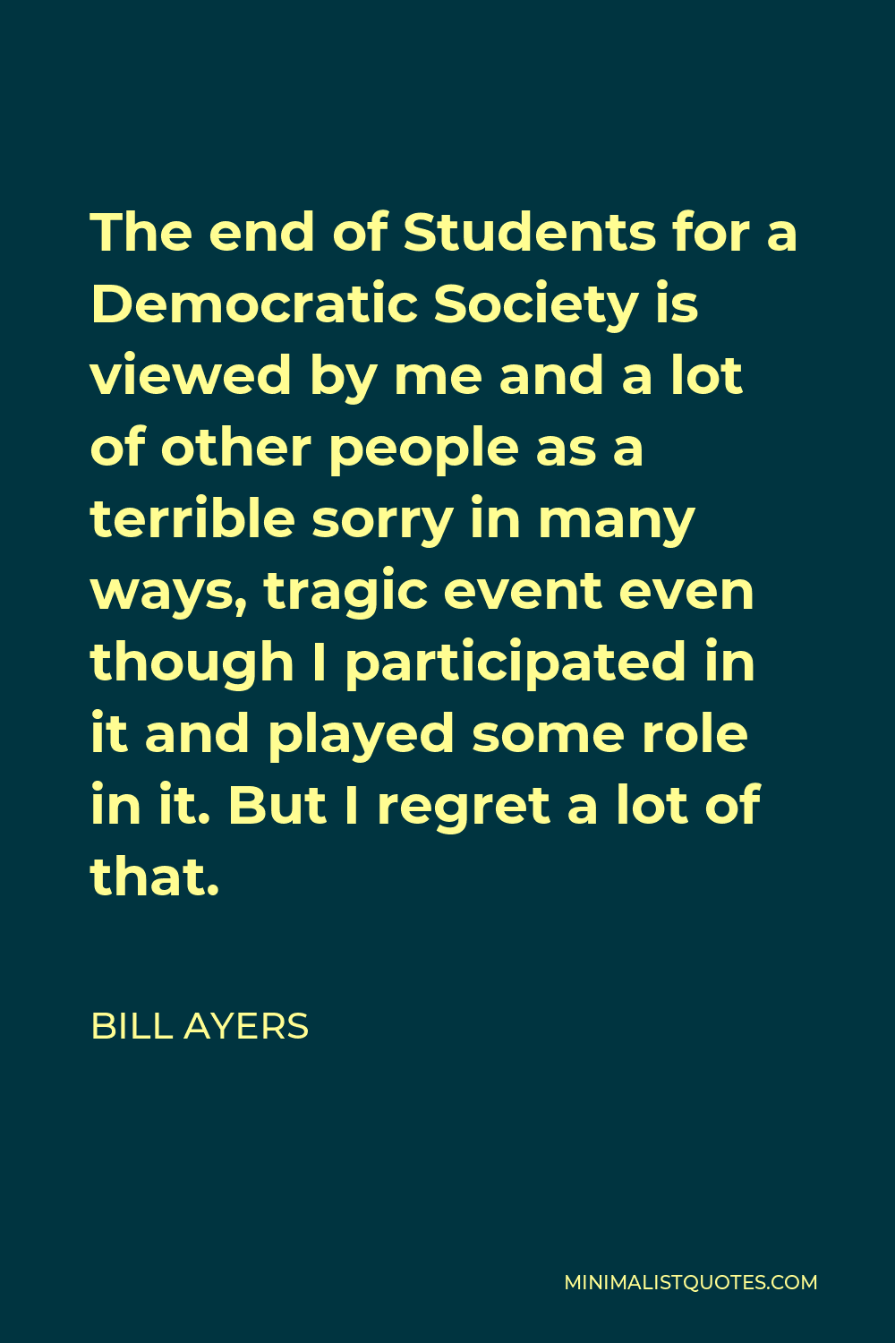 Bill Ayers Quote - The end of Students for a Democratic Society is viewed by me and a lot of other people as a terrible sorry in many ways, tragic event even though I participated in it and played some role in it. But I regret a lot of that.