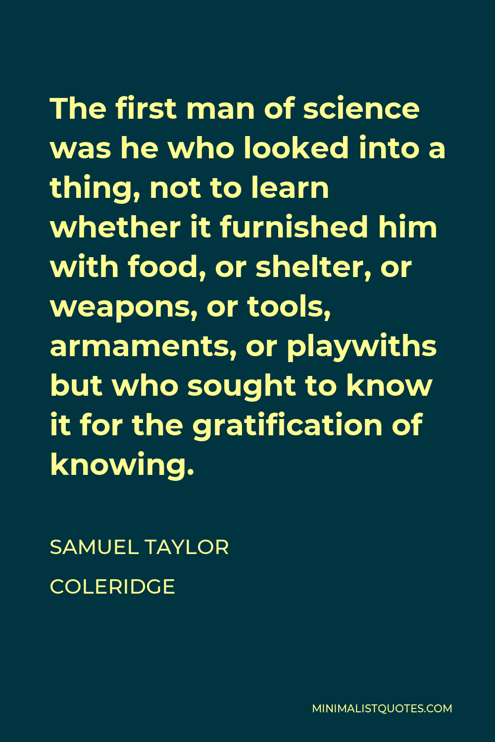 Samuel Taylor Coleridge Quote - The first man of science was he who looked into a thing, not to learn whether it furnished him with food, or shelter, or weapons, or tools, armaments, or playwiths but who sought to know it for the gratification of knowing.