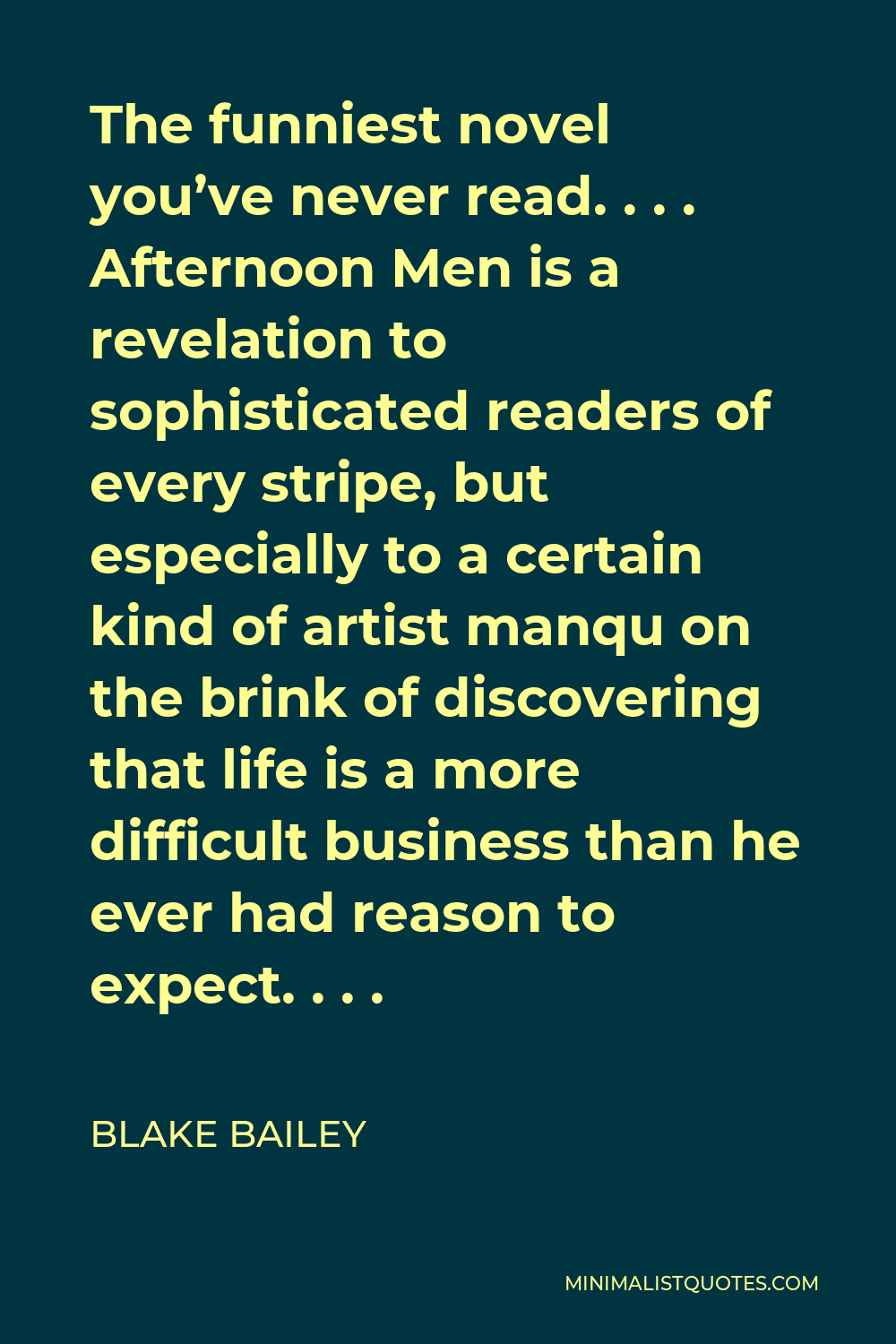 Blake Bailey Quote - The funniest novel you’ve never read. . . . Afternoon Men is a revelation to sophisticated readers of every stripe, but especially to a certain kind of artist manqu on the brink of discovering that life is a more difficult business than he ever had reason to expect. . . .