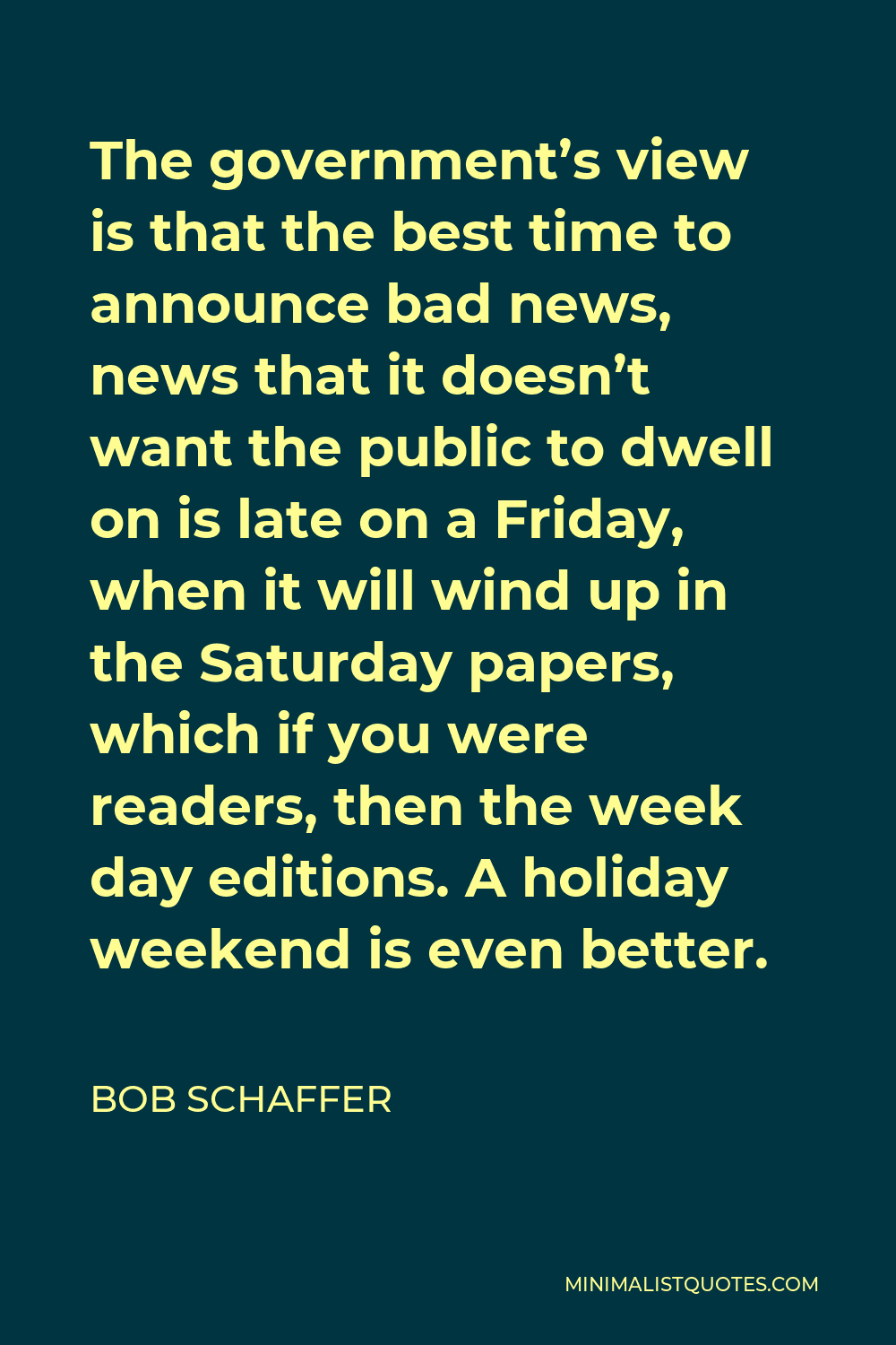 Bob Schaffer Quote - The government’s view is that the best time to announce bad news, news that it doesn’t want the public to dwell on is late on a Friday, when it will wind up in the Saturday papers, which if you were readers, then the week day editions. A holiday weekend is even better.