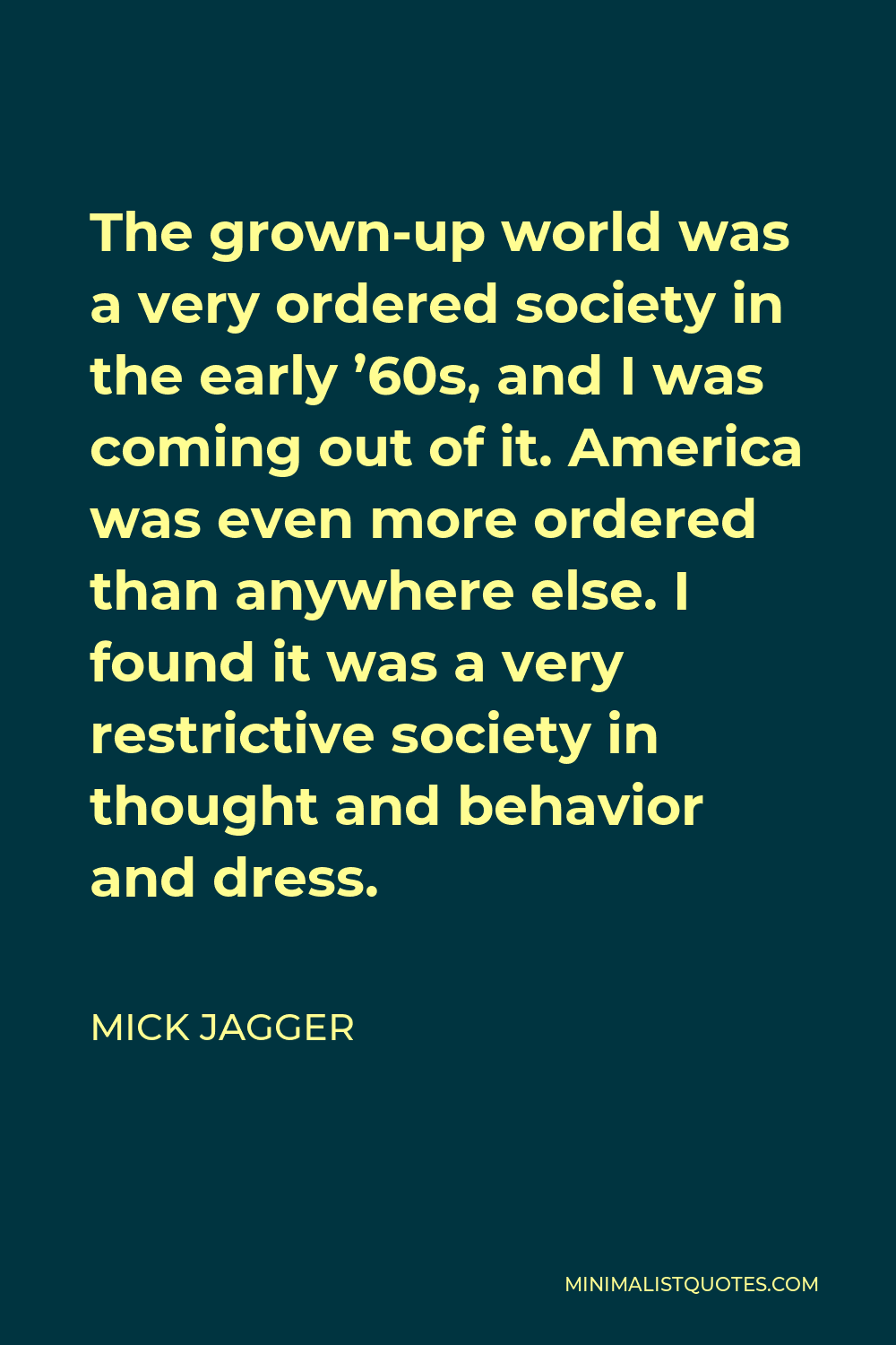 Mick Jagger Quote - The grown-up world was a very ordered society in the early ’60s, and I was coming out of it. America was even more ordered than anywhere else. I found it was a very restrictive society in thought and behavior and dress.