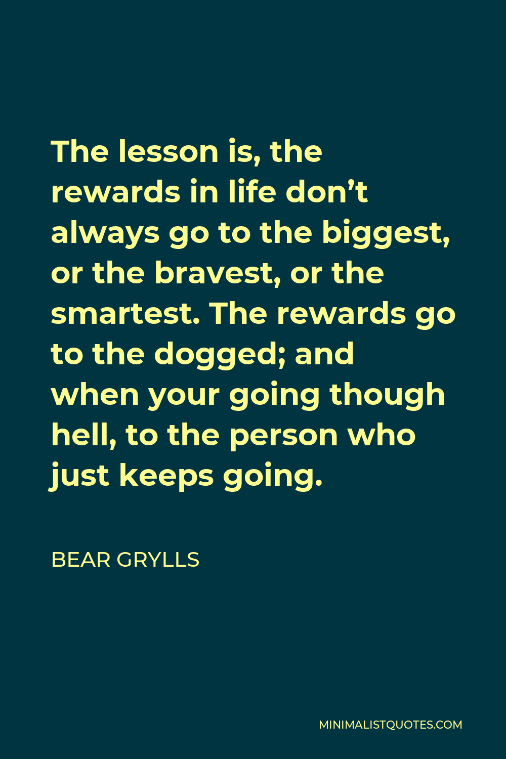 Bear Grylls Quote - The lesson is, the rewards in life don’t always go to the biggest, or the bravest, or the smartest. The rewards go to the dogged; and when your going though hell, to the person who just keeps going.