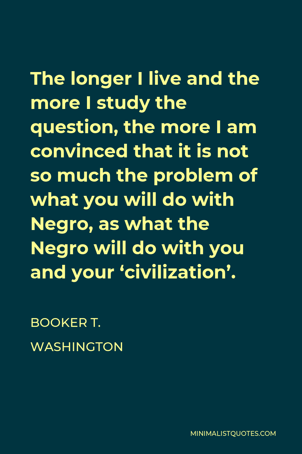 Booker T. Washington Quote - The longer I live and the more I study the question, the more I am convinced that it is not so much the problem of what you will do with Negro, as what the Negro will do with you and your ‘civilization’.