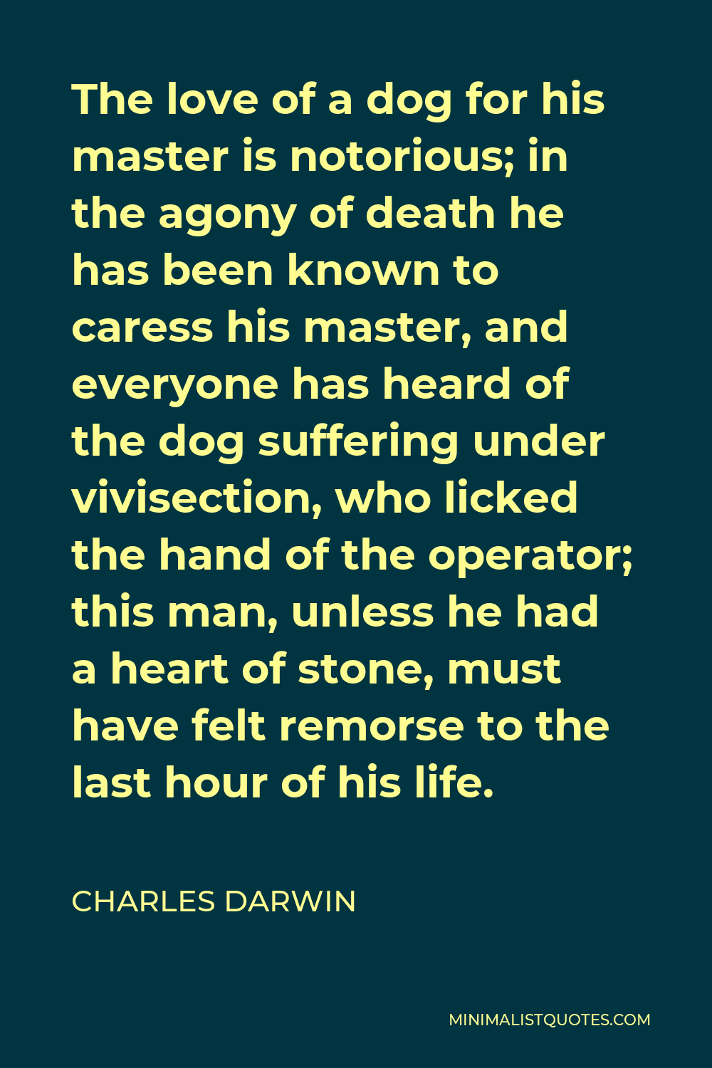 Charles Darwin Quote - The love of a dog for his master is notorious; in the agony of death he has been known to caress his master, and everyone has heard of the dog suffering under vivisection, who licked the hand of the operator; this man, unless he had a heart of stone, must have felt remorse to the last hour of his life.